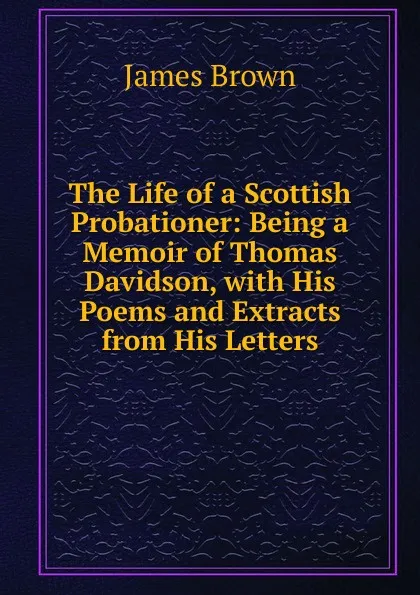 Обложка книги The Life of a Scottish Probationer: Being a Memoir of Thomas Davidson, with His Poems and Extracts from His Letters, James Brown