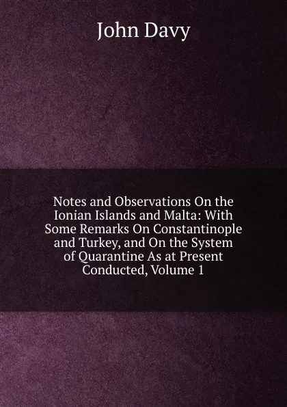 Обложка книги Notes and Observations On the Ionian Islands and Malta: With Some Remarks On Constantinople and Turkey, and On the System of Quarantine As at Present Conducted, Volume 1, John Davy