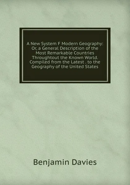 Обложка книги A New System F Modern Geography: Or, a General Description of the Most Remarkable Countries Throughtout the Known World. Compiled from the Latest . to the Geography of the United States, Benjamin Davies