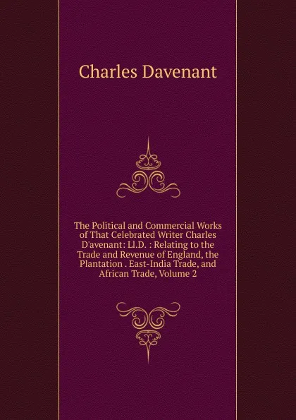 Обложка книги The Political and Commercial Works of That Celebrated Writer Charles D.avenant: Ll.D. : Relating to the Trade and Revenue of England, the Plantation . East-India Trade, and African Trade, Volume 2, Charles Davenant