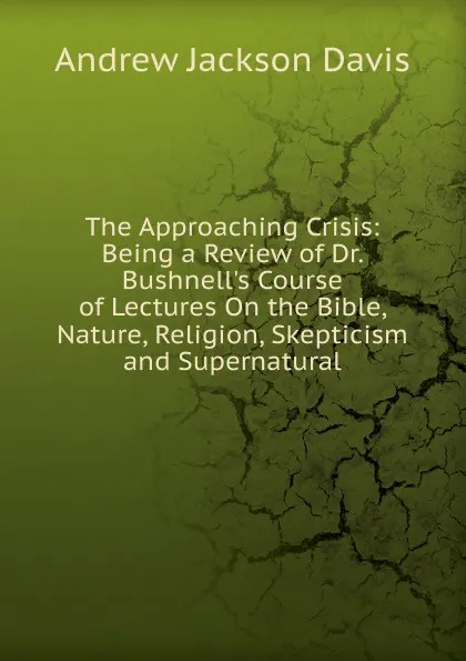 Обложка книги The Approaching Crisis: Being a Review of Dr. Bushnell.s Course of Lectures On the Bible, Nature, Religion, Skepticism and Supernatural, Andrew Jackson Davis
