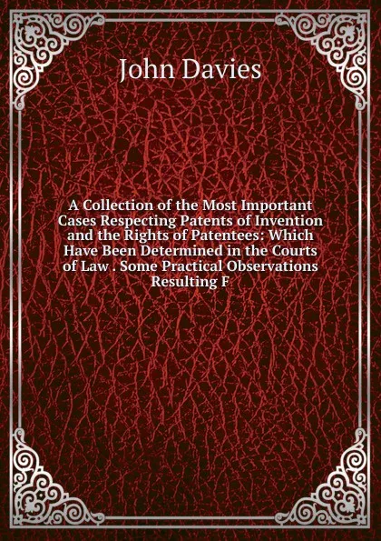 Обложка книги A Collection of the Most Important Cases Respecting Patents of Invention and the Rights of Patentees: Which Have Been Determined in the Courts of Law . Some Practical Observations Resulting F, John Davies