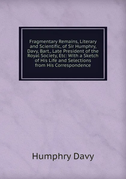 Обложка книги Fragmentary Remains, Literary and Scientific, of Sir Humphry, Davy, Bart., Late President of the Royal Society, Etc: With a Sketch of His Life and Selections from His Correspondence, Humphry Davy