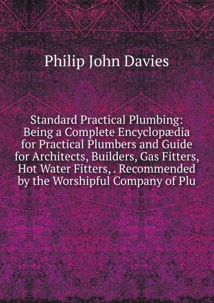 Обложка книги Standard Practical Plumbing: Being a Complete Encyclopaedia for Practical Plumbers and Guide for Architects, Builders, Gas Fitters, Hot Water Fitters, . Recommended by the Worshipful Company of Plu, Philip John Davies