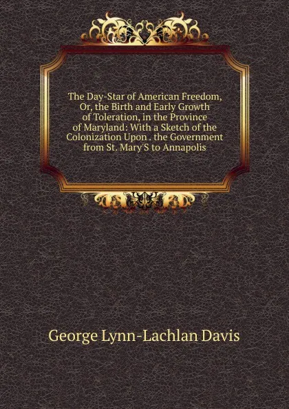 Обложка книги The Day-Star of American Freedom, Or, the Birth and Early Growth of Toleration, in the Province of Maryland: With a Sketch of the Colonization Upon . the Government from St. Mary.S to Annapolis, George Lynn-Lachlan Davis