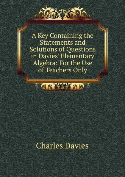 Обложка книги A Key Containing the Statements and Solutions of Questions in Davies. Elementary Algebra: For the Use of Teachers Only, Davies Charles