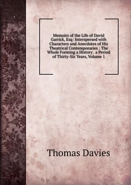 Обложка книги Memoirs of the Life of David Garrick, Esq: Interspersed with Characters and Anecdotes of His Theatrical Contemporaries : The Whole Forming a History . a Period of Thirty-Six Years, Volume 1, Thomas Davies