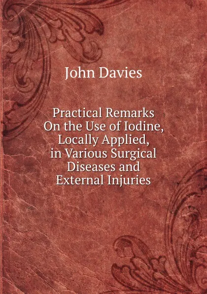 Обложка книги Practical Remarks On the Use of Iodine, Locally Applied, in Various Surgical Diseases and External Injuries, John Davies