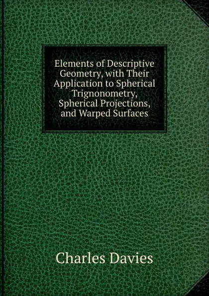 Обложка книги Elements of Descriptive Geometry, with Their Application to Spherical Trignonometry, Spherical Projections, and Warped Surfaces., Davies Charles