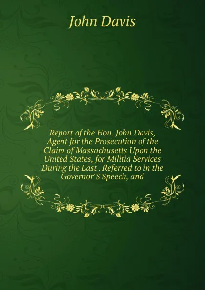 Обложка книги Report of the Hon. John Davis, Agent for the Prosecution of the Claim of Massachusetts Upon the United States, for Militia Services During the Last . Referred to in the Governor.S Speech, and, John Davis