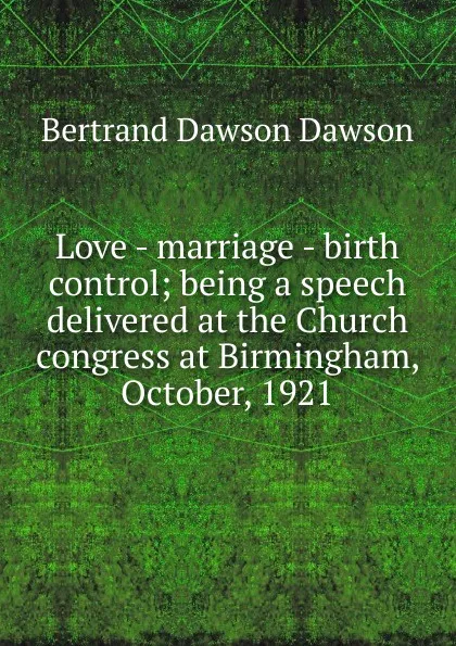 Обложка книги Love - marriage - birth control; being a speech delivered at the Church congress at Birmingham, October, 1921, Bertrand Dawson Dawson