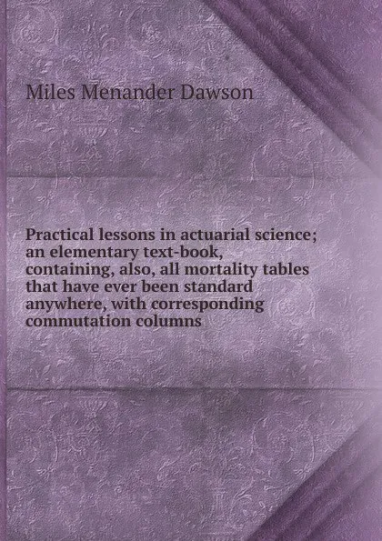 Обложка книги Practical lessons in actuarial science; an elementary text-book, containing, also, all mortality tables that have ever been standard anywhere, with corresponding commutation columns, Miles Menander Dawson