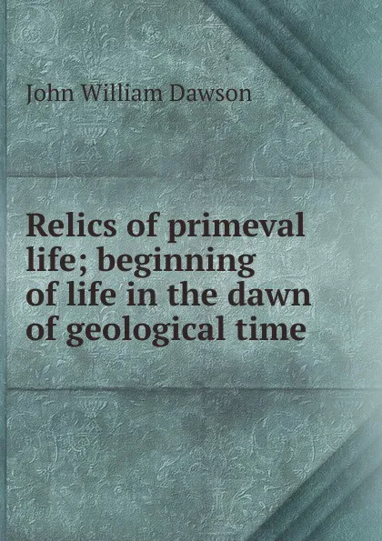 Обложка книги Relics of primeval life; beginning of life in the dawn of geological time, John William Dawson