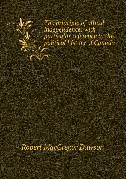 Обложка книги The principle of offical independence: with particular reference to the political history of Canada, Robert MacGregor Dawson