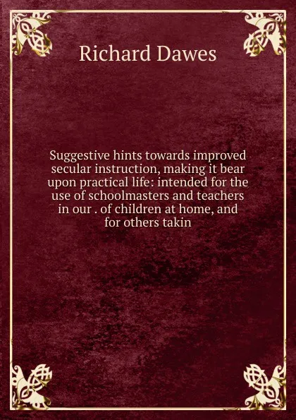 Обложка книги Suggestive hints towards improved secular instruction, making it bear upon practical life: intended for the use of schoolmasters and teachers in our . of children at home, and for others takin, Richard Dawes