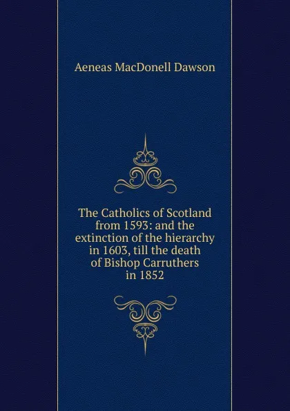 Обложка книги The Catholics of Scotland from 1593: and the extinction of the hierarchy in 1603, till the death of Bishop Carruthers in 1852, Aeneas MacDonell Dawson