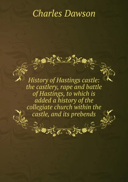 Обложка книги History of Hastings castle: the castlery, rape and battle of Hastings, to which is added a history of the collegiate church within the castle, and its prebends, Charles Dawson