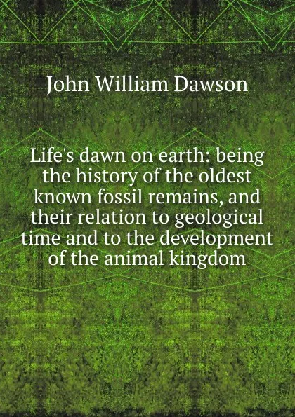 Обложка книги Life.s dawn on earth: being the history of the oldest known fossil remains, and their relation to geological time and to the development of the animal kingdom, John William Dawson