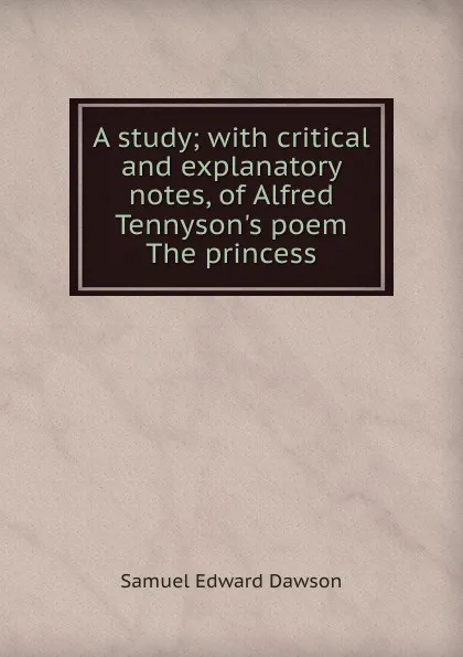 Обложка книги A study; with critical and explanatory notes, of Alfred Tennyson.s poem The princess, Samuel Edward Dawson