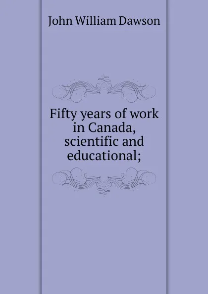 Обложка книги Fifty years of work in Canada, scientific and educational;, John William Dawson