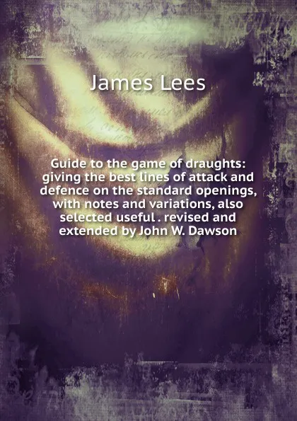 Обложка книги Guide to the game of draughts: giving the best lines of attack and defence on the standard openings, with notes and variations, also selected useful . revised and extended by John W. Dawson, James Lees