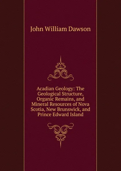 Обложка книги Acadian Geology: The Geological Structure, Organic Remains, and Mineral Resources of Nova Scotia, New Brunswick, and Prince Edward Island, John William Dawson