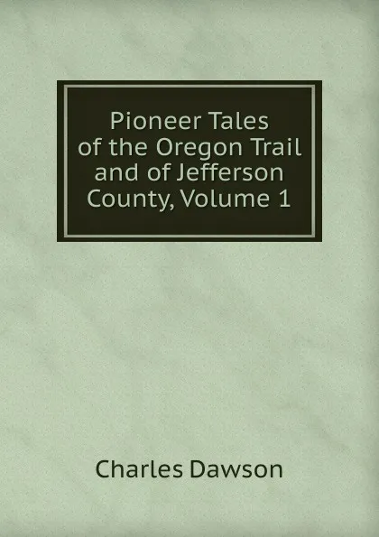 Обложка книги Pioneer Tales of the Oregon Trail and of Jefferson County, Volume 1, Charles Dawson