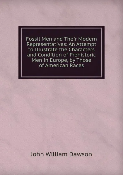 Обложка книги Fossil Men and Their Modern Representatives: An Attempt to Illustrate the Characters and Condition of Prehistoric Men in Europe, by Those of American Races, John William Dawson