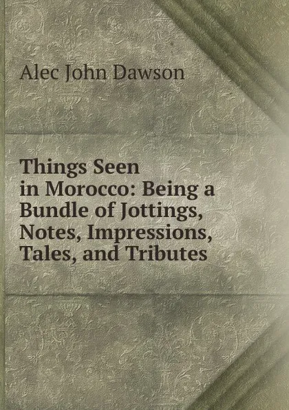 Обложка книги Things Seen in Morocco: Being a Bundle of Jottings, Notes, Impressions, Tales, and Tributes, Alec John Dawson