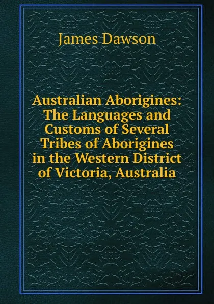 Обложка книги Australian Aborigines: The Languages and Customs of Several Tribes of Aborigines in the Western District of Victoria, Australia, James Dawson