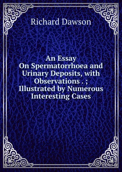 Обложка книги An Essay On Spermatorrhoea and Urinary Deposits, with Observations . ; Illustrated by Numerous Interesting Cases, Richard Dawson