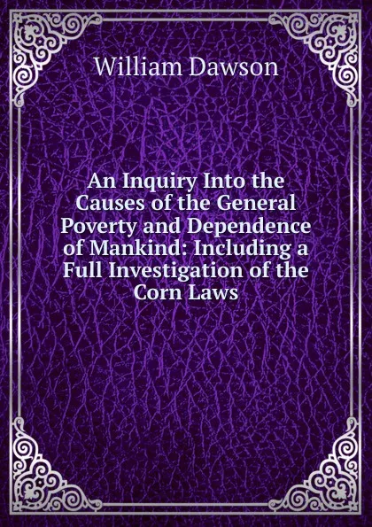 Обложка книги An Inquiry Into the Causes of the General Poverty and Dependence of Mankind: Including a Full Investigation of the Corn Laws, William Dawson