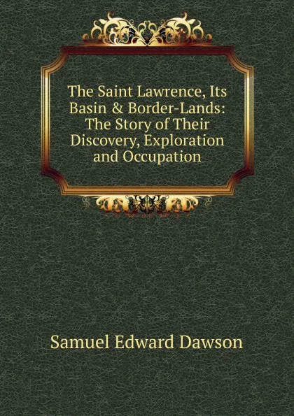 Обложка книги The Saint Lawrence, Its Basin . Border-Lands: The Story of Their Discovery, Exploration and Occupation, Samuel Edward Dawson