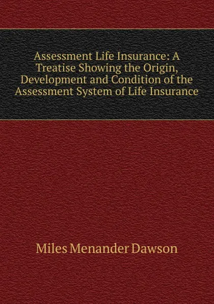 Обложка книги Assessment Life Insurance: A Treatise Showing the Origin, Development and Condition of the Assessment System of Life Insurance, Miles Menander Dawson