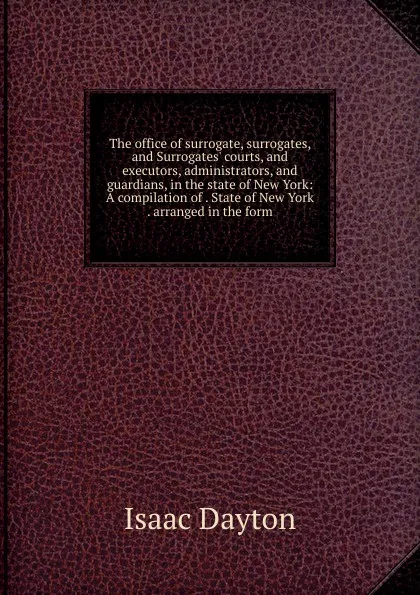 Обложка книги The office of surrogate, surrogates, and Surrogates. courts, and executors, administrators, and guardians, in the state of New York: A compilation of . State of New York . arranged in the form, Isaac Dayton