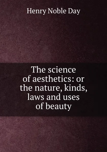 Обложка книги The science of aesthetics: or the nature, kinds, laws and uses of beauty, Henry Noble Day