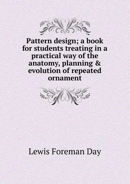 Обложка книги Pattern design; a book for students treating in a practical way of the anatomy, planning . evolution of repeated ornament, Lewis Foreman Day