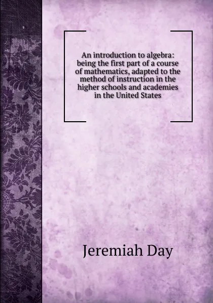 Обложка книги An introduction to algebra: being the first part of a course of mathematics, adapted to the method of instruction in the higher schools and academies in the United States, Jeremiah Day