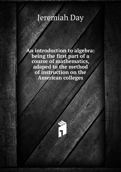 Обложка книги An introduction to algebra: being the first part of a course of mathematics, adaped to the method of instruction on the American colleges, Jeremiah Day