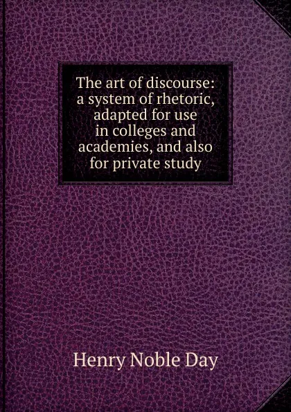 Обложка книги The art of discourse: a system of rhetoric, adapted for use in colleges and academies, and also for private study, Henry Noble Day
