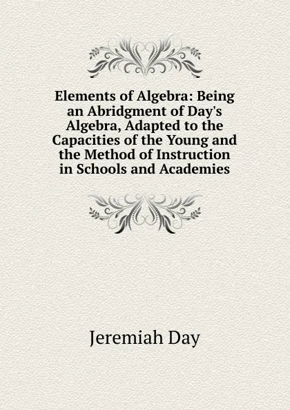 Обложка книги Elements of Algebra: Being an Abridgment of Day.s Algebra, Adapted to the Capacities of the Young and the Method of Instruction in Schools and Academies, Jeremiah Day