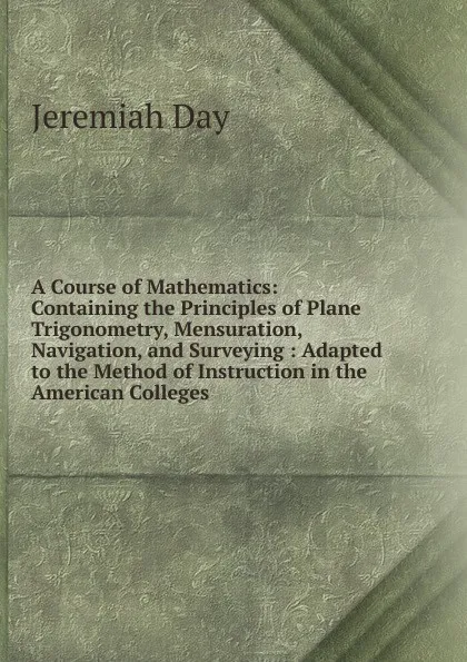 Обложка книги A Course of Mathematics: Containing the Principles of Plane Trigonometry, Mensuration, Navigation, and Surveying : Adapted to the Method of Instruction in the American Colleges, Jeremiah Day