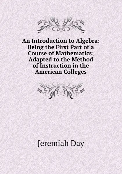 Обложка книги An Introduction to Algebra: Being the First Part of a Course of Mathematics; Adapted to the Method of Instruction in the American Colleges, Jeremiah Day