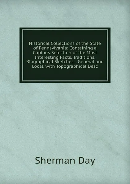 Обложка книги Historical Collections of the State of Pennsylvania: Containing a Copious Selection of the Most Interesting Facts, Traditions, Biographical Sketches, . General and Local, with Topographical Desc, Sherman Day