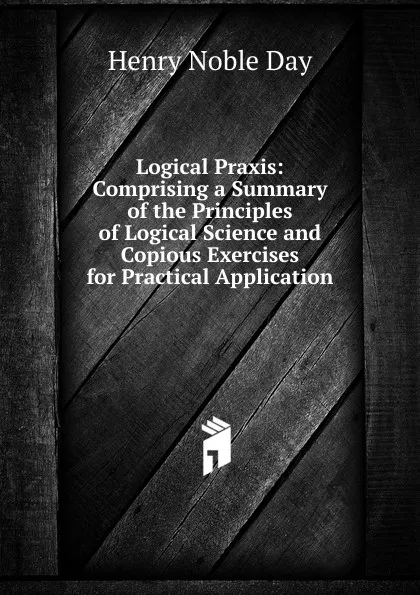 Обложка книги Logical Praxis: Comprising a Summary of the Principles of Logical Science and Copious Exercises for Practical Application, Henry Noble Day