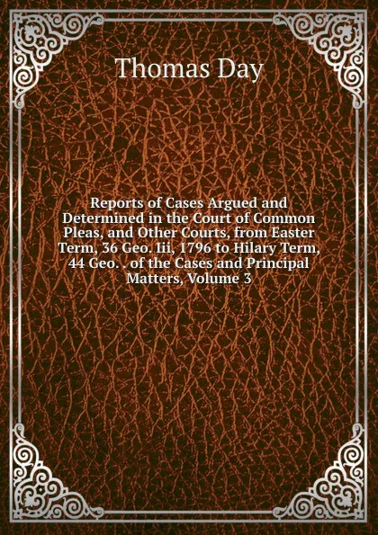 Обложка книги Reports of Cases Argued and Determined in the Court of Common Pleas, and Other Courts, from Easter Term, 36 Geo. Iii, 1796 to Hilary Term, 44 Geo. . of the Cases and Principal Matters, Volume 3, Thomas Day