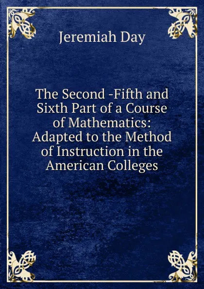 Обложка книги The Second -Fifth and Sixth Part of a Course of Mathematics: Adapted to the Method of Instruction in the American Colleges, Jeremiah Day