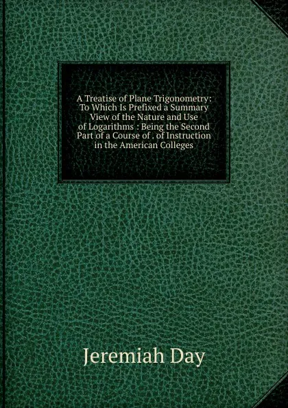 Обложка книги A Treatise of Plane Trigonometry: To Which Is Prefixed a Summary View of the Nature and Use of Logarithms : Being the Second Part of a Course of . of Instruction in the American Colleges, Jeremiah Day