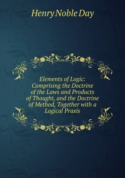 Обложка книги Elements of Logic: Comprising the Doctrine of the Laws and Products of Thought, and the Doctrine of Method, Together with a Logical Praxis., Henry Noble Day