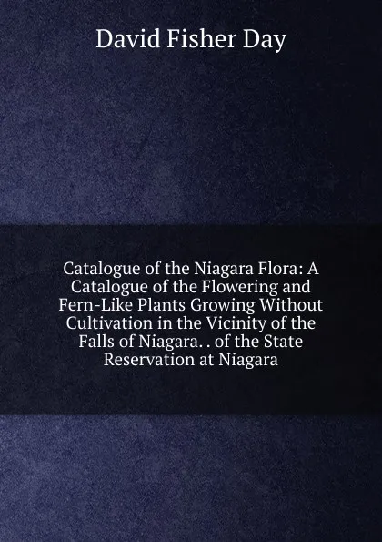 Обложка книги Catalogue of the Niagara Flora: A Catalogue of the Flowering and Fern-Like Plants Growing Without Cultivation in the Vicinity of the Falls of Niagara. . of the State Reservation at Niagara, David Fisher Day